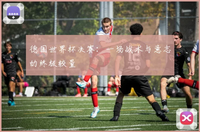 德国世界杯决赛：一场战术与意志的终极较量