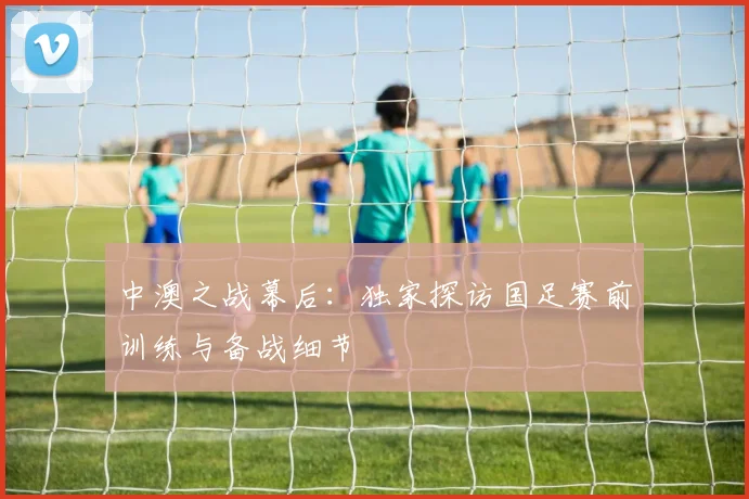 中澳之战幕后：独家探访国足赛前训练与备战细节