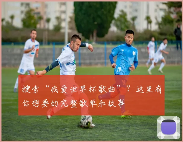 搜索“我爱世界杯歌曲”？这里有你想要的完整歌单和故事