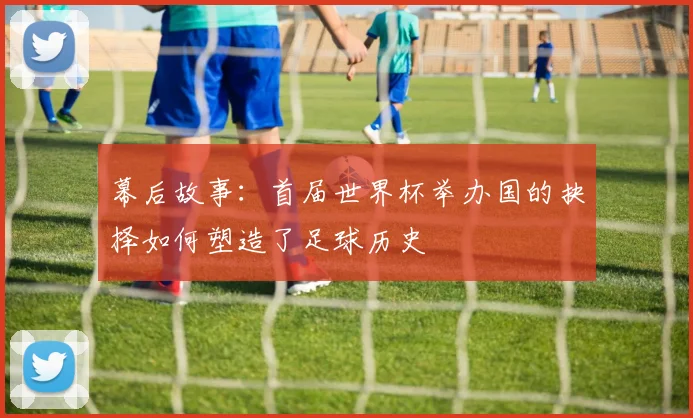 幕后故事：首届世界杯举办国的抉择如何塑造了足球历史