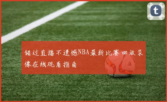 错过直播不遗憾NBA最新比赛回放录像在线观看指南