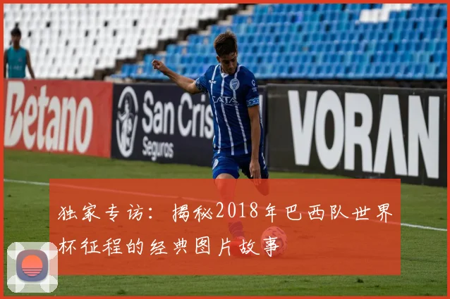 独家专访：揭秘2018年巴西队世界杯征程的经典图片故事