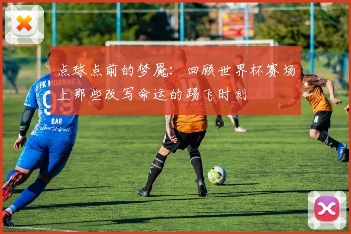 点球点前的梦魇：回顾世界杯赛场上那些改写命运的踢飞时刻