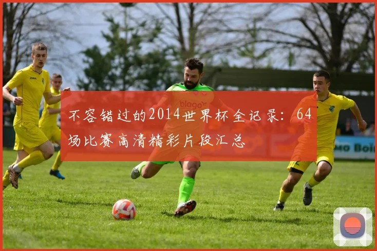 不容错过的2014世界杯全记录：64场比赛高清精彩片段汇总